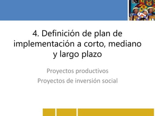 4. Definición de plan de
implementación a corto, mediano
y largo plazo
Proyectos productivos
Proyectos de inversión social
 