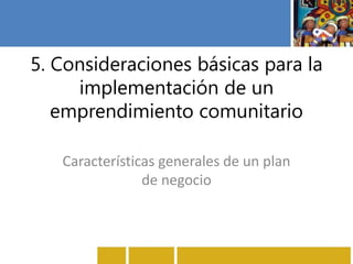 5. Consideraciones básicas para la
implementación de un
emprendimiento comunitario
Características generales de un plan
de negocio
 
