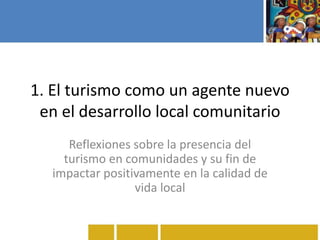 1. El turismo como un agente nuevo
en el desarrollo local comunitario
Reflexiones sobre la presencia del
turismo en comunidades y su fin de
impactar positivamente en la calidad de
vida local
 