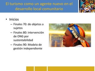 El turismo como un agente nuevo en el
desarrollo local comunitario
• Inicios
– Finales 70: de objetos a
sujetos
– Finales 80: intervención
de ONG por
sustentabilidad
– Finales 90: Modelo de
gestión independiente
 