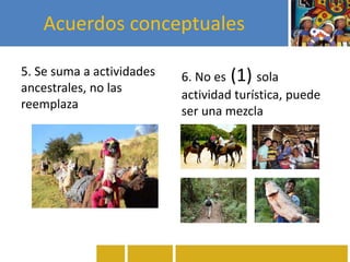 Acuerdos conceptuales
5. Se suma a actividades
ancestrales, no las
reemplaza
6. No es (1) sola
actividad turística, puede
ser una mezcla
 