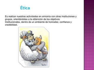 Ética
Es realizar nuestras actividades en armonía con otras Instituciones y
grupos, orientándolas a la obtención de los objetivos
Institucionales, dentro de un ambiente de honradez, confianza y
credibilidad.
 