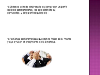 El deseo de todo empresario es contar con un perfil
ideal de colaboradores, los que salen de su
comunidad, y éste perfil requiere de :




Personas comprometidas que den lo mejor de sí mismo
y que ayuden al crecimiento de la empresa.
 