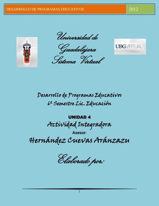 DESARROLLO DE PROGRAMAS EDUCATIVOS                2012




                   Universidad de
                    Guadalajara
                   Sistema Virtual


             Desarrollo de Programas Educativos
                  6º Semestre Lic. Educación

                           UNIDAD 4
                 Actividad Integradora
                            Asesor:
         Hernández Cuevas Aránzazu

                     Elaborado por:

                               1
 