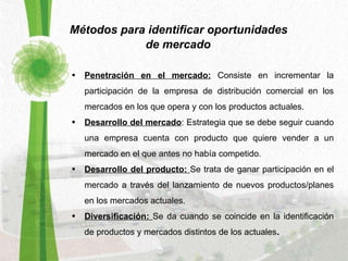 Métodos para identificar oportunidades  de mercado Penetración en el mercado:  Consiste en incrementar la participación de la empresa de distribución comercial en los mercados en los que opera y con los productos actuales. Desarrollo del mercado : Estrategia que se debe seguir cuando una empresa cuenta con producto que quiere vender a un mercado en el que antes no había competido. Desarrollo del producto:  Se trata de ganar participación en el mercado a través del lanzamiento de nuevos productos/planes en los mercados actuales. Diversificación:  Se da cuando se coincide en la identificación de productos y mercados distintos de los actuales . 