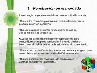 Penetración en el mercado La estrategia de penetración del mercado es aplicable cuando:   Cuando los mercados presentes no están saturados con su  producto o servicio concretos.  Cuando se podría aumentar notablemente la tasa de  uso de los clientes  presentes.  Cuando las partes del mercado correspondientes a los  competidores principales han ido disminuyendo al mismo  tiempo que el total de ventas de la industria ha ido aumentando.  Cuando la correlación de las ventas en dólares y el gasto para comercialización en dólares ha sido históricamente alta. Cuando aumentar las economías de escala ofrece  ventajas competitivas importantes.  