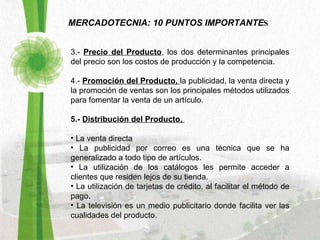 MERCADOTECNIA: 10 PUNTOS IMPORTANTE S 3.-  Precio del Producto , los dos determinantes principales del precio son los costos de producción y la competencia. 4.-  Promoción del Producto,  la publicidad, la venta directa y la promoción de ventas son los principales métodos utilizados para fomentar la venta de un artículo.  5.-  Distribución del Producto,  La venta directa  La publicidad por correo es una técnica que se ha generalizado a todo tipo de artículos. La utilización de los catálogos les permite acceder a clientes que residen lejos de su tienda. La utilización de tarjetas de crédito, al facilitar el método de pago. La televisión es un medio publicitario donde facilita ver las cualidades del producto. 