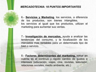 MERCADOTECNIA: 10 PUNTOS IMPORTANTES 6.-  Servicios y Marketing , los servicios, a diferencia de los productos, son bienes intangibles,  los servicios al igual que los productos, utilizan el marketing para aumentar sus ventas. 7.-  Investigación de mercados,  ayuda a analizar las tendencias del consumo, y la localización de los mercados mas rentables para un determinado tipo de bien o servicio. 8.-  Factores determinantes del marketing,  tomar en cuenta es el continuo y rápido cambio de gustos e intereses (educación, viajes, cine, revistas, televisión, relaciones sociales, medio ambiente, etc.) 