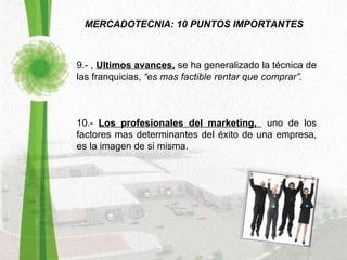 MERCADOTECNIA: 10 PUNTOS IMPORTANTES 9.- ,  Ultimos avances,  se ha generalizado la técnica de las franquicias,  “es mas factible rentar que comprar”. 10.-  Los profesionales del marketing,  uno de los factores mas determinantes del éxito de una empresa, es la imagen de si misma.  