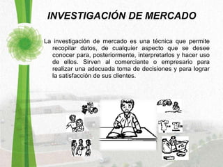 INVESTIGACIÓN DE MERCADO La investigación de mercado es una técnica que permite recopilar datos, de cualquier aspecto que se desee conocer para, posteriormente, interpretarlos y hacer uso de ellos. Sirven al comerciante o empresario para realizar una adecuada toma de decisiones y para lograr la satisfacción de sus clientes.  