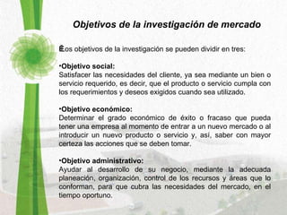 Objetivos de la investigación de mercado       Los objetivos de la investigación se pueden dividir en tres:  Objetivo social:   Satisfacer las necesidades del cliente, ya sea mediante un bien o servicio requerido, es decir, que el producto o servicio cumpla con los requerimientos y deseos exigidos cuando sea utilizado.  Objetivo económico:   Determinar el grado económico de éxito o fracaso que pueda tener una empresa al momento de entrar a un nuevo mercado o al introducir un nuevo producto o servicio y, así, saber con mayor certeza las acciones que se deben tomar.  Objetivo administrativo:   Ayudar al desarrollo de su negocio, mediante la adecuada planeación, organización, control de los recursos y áreas que lo conforman, para que cubra las necesidades del mercado, en el tiempo oportuno.  