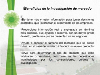   Beneficios de la investigación de mercado        Se tiene más y mejor información para tomar decisiones acertadas, que favorezcan el crecimiento de las empresas. Proporciona información real y expresada en términos más precisos, que ayudan a resolver, con un mayor grado de éxito, problemas que se presentan en los negocios.  Ayuda a conocer el tamaño del mercado que se desea cubrir, en el caso de vender o introducir un nuevo producto.  Sirve para determinar el tipo de producto que debe fabricarse o venderse, con base en las necesidades manifestadas por los consumidores, durante la investigación.  