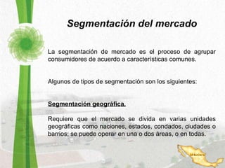 Segmentación del mercado La segmentación de mercado es el proceso de agrupar consumidores de acuerdo a características comunes. Algunos de tipos de segmentación son los siguientes: Segmentación geográfica. Requiere que el mercado se divida en varias unidades geográficas como naciones, estados, condados, ciudades o barrios; se puede operar en una o dos áreas, o en todas. 