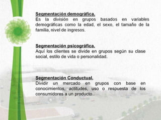 Segmentación psicográfica. Aquí los clientes se divide en grupos según su clase social, estilo de vida o personalidad. Segmentación Conductual. Dividir un mercado en grupos con base en conocimientos, actitudes, uso o respuesta de los consumidores a un producto.. 