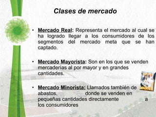 Clases de mercado Mercado Real :  Representa el mercado al cual se ha logrado llegar a los consumidores de los segmentos del mercado meta que se han captado. Mercado Mayorista :  Son en los que se venden mercaderías al por mayor y en grandes cantidades.  Mercado Minorista:   Llamados también de abastos,  donde se venden en pequeñas cantidades directamente  a los consumidores 