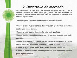 Para desarrollar el mercado  se requiere introducir los productos y servicios actuales en otras zonas geográficas. Se trata entonces de expandir o buscar nuevos mercados para los productos o servicios que ofrece la organización.  La Estrategia de Desarrollo de Mercado es aplicable cuando:   Cuando existen nuevos canales de distribución que resultan confiables, baratos y de buena calidad.  Cuando la organización tiene mucho éxito en lo que hace.  Cuando existen mercados nuevos que no han sido tocados o no están saturados.  Cuando la organización cuenta con los recursos humanos y el capital que necesita para administrar las operaciones expandidas.  Cuando la organización tiene capacidad excesiva de producción.  Cuando la industria básica de la organización está adquiriendo alcance global a gran velocidad.  2. Desarrollo de mercado 
