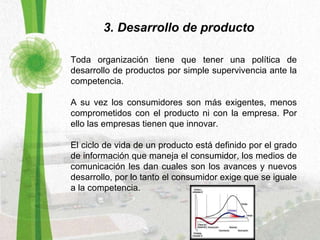 3. Desarrollo de producto Toda organización tiene que tener una política de desarrollo de productos por simple supervivencia ante la competencia.  A su vez los consumidores son más exigentes, menos comprometidos con el producto ni con la empresa. Por ello las empresas tienen que innovar. El ciclo de vida de un producto está definido por el grado de información que maneja el consumidor, los medios de comunicación les dan cuales son los avances y nuevos desarrollo, por lo tanto el consumidor exige que se iguale a la competencia. 