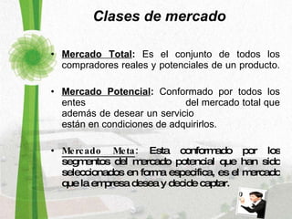 Clases de mercado Mercado Total :  Es el conjunto de todos los compradores reales y potenciales de un producto.  Mercado Potencial :  Conformado por todos los entes  del mercado total que además de desear un servicio  están en condiciones de adquirirlos. Mercado Meta :  Esta conformado por los segmentos del mercado potencial que han sido seleccionados en forma especifica, es el mercado que la empresa desea y decide captar. 