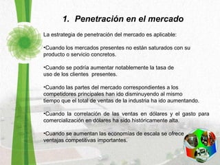 Penetración en el mercado La estrategia de penetración del mercado es aplicable:   Cuando los mercados presentes no están saturados con su  producto o servicio concretos.  Cuando se podría aumentar notablemente la tasa de  uso de los clientes  presentes.  Cuando las partes del mercado correspondientes a los  competidores principales han ido disminuyendo al mismo  tiempo que el total de ventas de la industria ha ido aumentando.  Cuando la correlación de las ventas en dólares y el gasto para comercialización en dólares ha sido históricamente alta. Cuando se aumentan las economías de escala se ofrece  ventajas competitivas importantes.  
