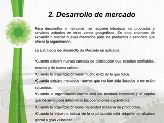 Para desarrollar el mercado  se requiere introducir los productos y servicios actuales en otras zonas geográficas. Se trata entonces de expandir o buscar nuevos mercados para los productos o servicios que ofrece la organización.  La Estrategia de Desarrollo de Mercado es aplicable:   Cuando existen nuevos canales de distribución que resultan confiables, baratos y de buena calidad.  Cuando la organización tiene mucho éxito en lo que hace.  Cuando existen mercados nuevos que no han sido tocados o no están saturados.  Cuando la organización cuenta con los recursos humanos y el capital que necesita para administrar las operaciones expandidas.  Cuando la organización tiene capacidad excesiva de producción.  Cuando la industria básica de la organización está adquiriendo alcance global a gran velocidad.  2. Desarrollo de mercado 