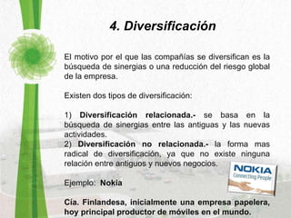 4. Diversificación El motivo por el que las compañías se diversifican es la búsqueda de sinergias o una reducción del riesgo global de la empresa.  Existen dos tipos de diversificación: 1)  Diversificación relacionada.-  se basa en la búsqueda de sinergias entre las antiguas y las nuevas actividades. 2)  Diversificación no relacionada.-  la forma mas radical de diversificación, ya que no existe ninguna relación entre antiguos y nuevos negocios. Ejemplo:  Nokia Cía. Finlandesa, inicialmente una empresa papelera, hoy principal productor de móviles en el mundo. 