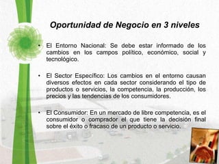 Oportunidad de Negocio en 3 niveles El Entorno Nacional: Se debe estar informado de los cambios en los campos político, económico, social y tecnológico.  El Sector Específico: Los cambios en el entorno causan diversos efectos en cada sector considerando el tipo de productos o servicios, la competencia, la producción, los precios y las tendencias de los consumidores. El Consumidor: En un mercado de libre competencia, es el consumidor o comprador el que tiene la decisión final sobre el éxito o fracaso de un producto o servicio. 