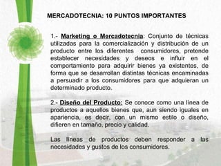 MERCADOTECNIA: 10 PUNTOS IMPORTANTES 1.-  Marketing o Mercadotecnia : Conjunto de técnicas utilizadas para la comercialización y distribución de un producto entre los diferentes  consumidores, pretende establecer necesidades y deseos e influir en el comportamiento para adquirir bienes ya existentes, de forma que se desarrollan distintas técnicas encaminadas a persuadir a los consumidores para que adquieran un determinado producto. 2.-  Diseño del Producto:   Se conoce como una línea de productos a aquellos bienes que, aun siendo iguales en apariencia, es decir, con un mismo estilo o diseño, difieren en tamaño, precio y calidad.  Las líneas de productos deben responder a las necesidades y gustos de los consumidores.   