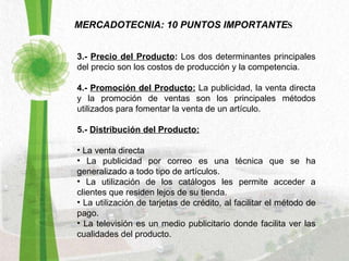 MERCADOTECNIA: 10 PUNTOS IMPORTANTE S 3.-  Precio del Producto :  Los dos determinantes principales del precio son los costos de producción y la competencia. 4.-  Promoción del Producto:   La publicidad, la venta directa y la promoción de ventas son los principales métodos utilizados para fomentar la venta de un artículo.  5.-  Distribución del Producto: La venta directa  La publicidad por correo es una técnica que se ha generalizado a todo tipo de artículos. La utilización de los catálogos les permite acceder a clientes que residen lejos de su tienda. La utilización de tarjetas de crédito, al facilitar el método de pago. La televisión es un medio publicitario donde facilita ver las cualidades del producto. 