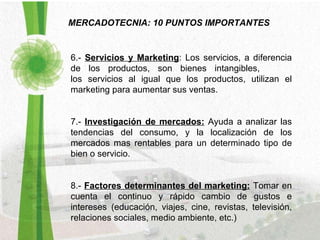 MERCADOTECNIA: 10 PUNTOS IMPORTANTES 6.-  Servicios y Marketing : Los servicios, a diferencia de los productos, son bienes intangibles,  los servicios al igual que los productos, utilizan el marketing para aumentar sus ventas. 7.-  Investigación de mercados:   Ayuda a analizar las tendencias del consumo, y la localización de los mercados mas rentables para un determinado tipo de bien o servicio. 8.-  Factores determinantes del marketing:   Tomar en cuenta el continuo y rápido cambio de gustos e intereses (educación, viajes, cine, revistas, televisión, relaciones sociales, medio ambiente, etc.) 