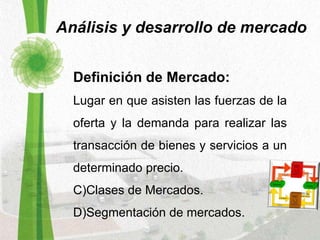 Análisis y desarrollo de mercado Definición de Mercado: Lugar en que asisten las fuerzas de la oferta y la demanda para realizar las transacción de bienes y servicios a un determinado precio.  Clases de Mercados. Segmentación de mercados. 