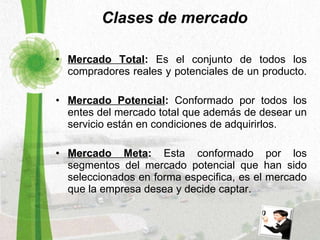 Clases de mercado Mercado Total :  Es el conjunto de todos los compradores reales y potenciales de un producto.  Mercado Potencial :  Conformado por todos los entes del mercado total que además de desear un servicio están en condiciones de adquirirlos. Mercado Meta :  Esta conformado por los segmentos del mercado potencial que han sido seleccionados en forma especifica, es el mercado que la empresa desea y decide captar. 