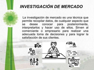 INVESTIGACIÓN DE MERCADO La investigación de mercado es una técnica que permite recopilar datos, de cualquier aspecto que se desee conocer para posteriormente, interpretarlos y hacer uso de ellos. Sirven al comerciante o empresario para realizar una adecuada toma de decisiones y para lograr la satisfacción de sus clientes.  
