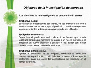 Objetivos de la investigación de mercado     Los objetivos de la investigación se pueden dividir en tres:  1) Objetivo social:   Satisfacer las necesidades del cliente, ya sea mediante un bien o servicio requerido, es decir, que el producto o servicio cumpla con los requerimientos y deseos exigidos cuando sea utilizado.  2) Objetivo económico:   Determinar el grado económico de éxito o fracaso que pueda tener una empresa al momento de entrar a un nuevo mercado o al introducir un nuevo producto o servicio y, así, saber con mayor certeza las acciones que se deben tomar.  3) Objetivo administrativo:   Ayudar al desarrollo de su negocio, mediante la adecuada planeación, organización, control de los recursos y áreas que lo conforman, para que cubra las necesidades del mercado, en el tiempo oportuno.  
