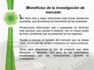   Beneficios de la investigación de mercado        Se tiene más y mejor información para tomar decisiones acertadas, que favorezcan el crecimiento de las empresas. Proporciona información real y expresada en términos más precisos, que ayudan a resolver, con un mayor grado de éxito, problemas que se presentan en los negocios.  Ayuda a conocer el tamaño del mercado que se desea cubrir, en el caso de vender o introducir un nuevo producto.  Sirve para determinar el tipo de producto que debe fabricarse o venderse, con base en las necesidades manifestadas por los consumidores, durante la investigación.  