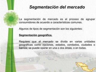 Segmentación del mercado La segmentación de mercado es el proceso de agrupar consumidores de acuerdo a características comunes. Algunos de tipos de segmentación son los siguientes: Segmentación geográfica. Requiere que el mercado se divida en varias unidades geográficas como naciones, estados, condados, ciudades o barrios; se puede operar en una o dos áreas, o en todas. 