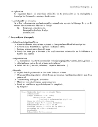 Desarrollo de Monografía   2

   6. Referencias
       Se organizan todos los materiales utilizados en la preparación de la monografía o
       investigación de acuerdo a su respectivo formato.

   7. Apéndice (De ser necesario)
       Se utiliza en los casos de que la descripción en detalles de un material distraiga del texto del
       trabajo o incluir material relevante al trabajo.
           Ej.    Programas, volantines, etc.
                  Descripción detallada de algo
                  Cuestionarios

C. Desarrollo de Monografía

   1. Selección y limitación del tema
           Consulte obras de referencias o textos de la clase para la cual hará la investigación.
           Revise la tabla de contenido, capítulos e índices de libros.
           Enfoque una parte específicas del tema.
           Escoja un tema que le interese y del cual encuentre información en la Biblioteca, o
           fuentes a su alcance.

   2. Preguntas Guías
          Al momento de redactar la información recuerde las preguntas, Cuándo, dónde, porqué …
          ¿Qué es lo que quiero decirle al lector sobre el tema?
          Punto de Vista (Describir, informar, Comparar, Persuadir … )

   3. Bosquejo
       Es un plan de trabajo mediante el cual usted trabajará el tema.
          Organizar ideas importantes (Anote frases que resuman las ideas importantes que desea
          presentar)
          Tomar notas y bibliografía preliminar
          Mantener control del trabajo y corregir errores
          Puede ser modificado según la información recopilada.
          Ej. Bosquejo

               Tema: Violencia doméstica en Puerto Rico.
                     Introducción
                     Cuerpo (Desarrollo del tema)
                           Definición del tema
                                  Trasfondo o antecedentes históricos
                     Tipos de violencia doméstica
                     Aspecto Legal de Violencia Doméstica
                     Estadísticas de Violencia en PR
                     Posibles causas y Efectos en la Familia
                     Programas de ayuda o prevención
                     Conclusión
                     Referencias Bibliográficas
 