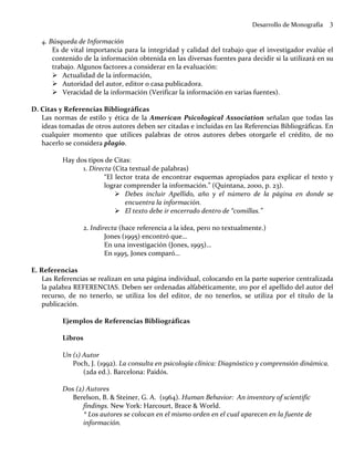 Desarrollo de Monografía    3

   4. Búsqueda de Información
       Es de vital importancia para la integridad y calidad del trabajo que el investigador evalúe el
       contenido de la información obtenida en las diversas fuentes para decidir si la utilizará en su
       trabajo. Algunos factores a considerar en la evaluación:
           Actualidad de la información,
           Autoridad del autor, editor o casa publicadora.
           Veracidad de la información (Verificar la información en varias fuentes).

D. Citas y Referencias Bibliográficas
   Las normas de estilo y ética de la American Psicological Association señalan que todas las
   ideas tomadas de otros autores deben ser citadas e incluidas en las Referencias Bibliográficas. En
   cualquier momento que utilices palabras de otros autores debes otorgarle el crédito, de no
   hacerlo se considera plagio.

          Hay dos tipos de Citas:
                1. Directa (Cita textual de palabras)
                        “El lector trata de encontrar esquemas apropiados para explicar el texto y
                        lograr comprender la información.” (Quintana, 2000, p. 23).
                                Debes incluir Apellido, año y el número de la página en donde se
                                encuentra la información.
                                El texto debe ir encerrado dentro de “comillas.”

                 2. Indirecta (hace referencia a la idea, pero no textualmente.)
                         Jones (1995) encontró que…
                         En una investigación (Jones, 1995)…
                         En 1995, Jones comparó…

E. Referencias
    Las Referencias se realizan en una página individual, colocando en la parte superior centralizada
    la palabra REFERENCIAS. Deben ser ordenadas alfabéticamente, 1ro por el apellido del autor del
    recurso, de no tenerlo, se utiliza los del editor, de no tenerlos, se utiliza por el título de la
    publicación.

          Ejemplos de Referencias Bibliográficas

          Libros

          Un (1) Autor
             Poch, J. (1992). La consulta en psicología clínica: Diagnóstico y comprensión dinámica.
                 (2da ed.). Barcelona: Paidós.

          Dos (2) Autores
             Berelson, B. & Steiner, G. A. (1964). Human Behavior: An inventory of scientific
                 findings. New York: Harcourt, Brace & World.
                 * Los autores se colocan en el mismo orden en el cual aparecen en la fuente de
                 información.
 