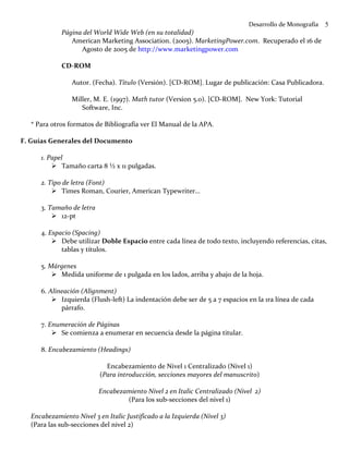 Desarrollo de Monografía   5
            Página del World Wide Web (en su totalidad)
               American Marketing Association. (2005). MarketingPower.com. Recuperado el 16 de
                  Agosto de 2005 de http://www.marketingpower.com

            CD-ROM

                Autor. (Fecha). Título (Versión). [CD-ROM]. Lugar de publicación: Casa Publicadora.

                Miller, M. E. (1997). Math tutor (Version 5.0). [CD-ROM]. New York: Tutorial
                   Software, Inc.

  * Para otros formatos de Bibliografía ver El Manual de la APA.

F. Guías Generales del Documento

     1. Papel
             Tamaño carta 8 ½ x 11 pulgadas.

     2. Tipo de letra (Font)
             Times Roman, Courier, American Typewriter…

     3. Tamaño de letra
           12-pt

     4. Espacio (Spacing)
            Debe utilizar Doble Espacio entre cada línea de todo texto, incluyendo referencias, citas,
            tablas y títulos.

     5. Márgenes
           Medida uniforme de 1 pulgada en los lados, arriba y abajo de la hoja.

     6. Alineación (Alignment)
            Izquierda (Flush-left) La indentación debe ser de 5 a 7 espacios en la 1ra línea de cada
            párrafo.

     7. Enumeración de Páginas
           Se comienza a enumerar en secuencia desde la página titular.

     8. Encabezamiento (Headings)

                            Encabezamiento de Nivel 1 Centralizado (Nivel 1)
                          (Para introducción, secciones mayores del manuscrito)

                          Encabezamiento Nivel 2 en Italic Centralizado (Nivel 2)
                                  (Para los sub-secciones del nivel 1)

  Encabezamiento Nivel 3 en Italic Justificado a la Izquierda (Nivel 3)
  (Para las sub-secciones del nivel 2)
 