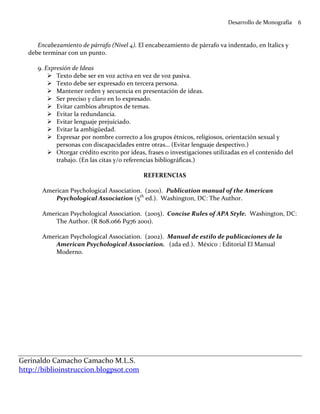 Desarrollo de Monografía    6


     Encabezamiento de párrafo (Nivel 4). El encabezamiento de párrafo va indentado, en Italics y
  debe terminar con un punto.

     9. Expresión de Ideas
            Texto debe ser en voz activa en vez de voz pasiva.
            Texto debe ser expresado en tercera persona.
            Mantener orden y secuencia en presentación de ideas.
            Ser preciso y claro en lo expresado.
            Evitar cambios abruptos de temas.
            Evitar la redundancia.
            Evitar lenguaje prejuiciado.
            Evitar la ambigüedad.
            Expresar por nombre correcto a los grupos étnicos, religiosos, orientación sexual y
            personas con discapacidades entre otras… (Evitar lenguaje despectivo.)
            Otorgar crédito escrito por ideas, frases o investigaciones utilizadas en el contenido del
            trabajo. (En las citas y/o referencias bibliográficas.)

                                             REFERENCIAS

       American Psychological Association. (2001). Publication manual of the American
           Psychological Association (5th ed.). Washington, DC: The Author.

       American Psychological Association. (2005). Concise Rules of APA Style. Washington, DC:
           The Author. (R 808.066 P976 2001).

       American Psychological Association. (2002). Manual de estilo de publicaciones de la
           American Psychological Association. (2da ed.). México : Editorial El Manual
           Moderno.




Gerinaldo Camacho Camacho M.L.S.
http://biblioinstruccion.blogpsot.com
 