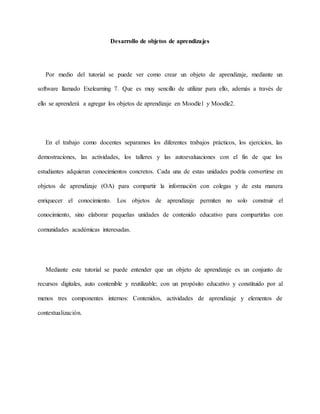 Desarrollo de objetos de aprendizajes
Por medio del tutorial se puede ver como crear un objeto de aprendizaje, mediante un
software llamado Exelearning 7. Que es muy sencillo de utilizar para ello, además a través de
ello se aprenderá a agregar los objetos de aprendizaje en Moodle1 y Moodle2.
En el trabajo como docentes separamos los diferentes trabajos prácticos, los ejercicios, las
demostraciones, las actividades, los talleres y las autoevaluaciones con el fin de que los
estudiantes adquieran conocimientos concretos. Cada una de estas unidades podría convertirse en
objetos de aprendizaje (OA) para compartir la información con colegas y de esta manera
enriquecer el conocimiento. Los objetos de aprendizaje permiten no solo construir el
conocimiento, sino elaborar pequeñas unidades de contenido educativo para compartirlas con
comunidades académicas interesadas.
Mediante este tutorial se puede entender que un objeto de aprendizaje es un conjunto de
recursos digitales, auto contenible y reutilizable; con un propósito educativo y constituido por al
menos tres componentes internos: Contenidos, actividades de aprendizaje y elementos de
contextualización.
 
