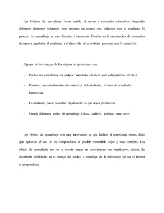 Los Objetos de aprendizaje hacen posible el acceso a contenidos educativos, integrando
diferentes elementos multimedia para presentar un recurso más didáctico para el estudiante. El
proceso de aprendizaje es más dinámico e interactivo. Consiste en la presentación de contenidos
de manera agradable al estudiante y el desarrollo de actividades para practicar lo aprendido.
Algunas de las ventajas de los objetos de aprendizaje son:
- Pueden ser consultados en cualquier momento (desde la web o dispositivos móviles).
- Permiten una retroalimentación inmediata del estudiante( a través de actividades
interactiva).
- El estudiante puede consultar rápidamente lo que desea profundizar.
- Maneja diferentes estilos de aprendizaje (visual, auditivo, práctico, entre otros)
Los objetos de aprendizaje son muy importantes ya que facilitan el aprendizaje mismo, dado
que aplicando el uso de las computadoras es posible transmitirlo mejor y mas completo. Los
objeto de aprendizaje nos va a permitir lograr un conocimiento mas significativo, además de
desarrollar habilidades en el manejo del equipo y tecnología de la información ya sea el internet
o computadoras.
 
