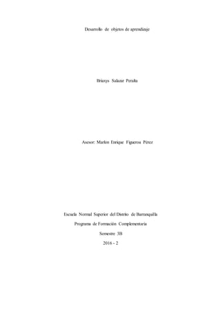 Desarrollo de objetos de aprendizaje
Briaxys Salazar Peralta
Asesor: Marlon Enrique Figueroa Pérez
Escuela Normal Superior del Distrito de Barranquilla
Programa de Formación Complementaria
Semestre 3B
2016 - 2
 