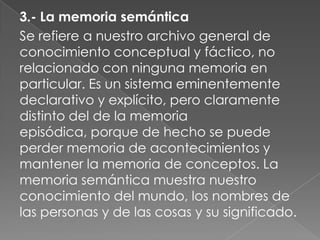 LA MEMORIALa memoria es un proceso que nos permite registrar, codificar, consolidar y almacenar la información de modo que, cuando la necesitemos, podamos acceder a ella y evocarla. Es, pues, esencial para el aprendizaje. Y ya veremos en qué grado depende de la atención que prestemos. La memoria no es única sino que adopta distintas formas que dependen de estructuras cerebrales muy distintas. Distinguimos dos grandes tipos (esquema 2): a) la que llamamos a corto plazo o de corta duración, inmediata, operacional, y b) la que llamamos a largo plazo o de larga duración que, a su vez, dividimos en otras dos: b1) la declarativa o explícita, que puede ser episódica o semántica b2) la no declarativa, implícita, instrumental o procedimental.