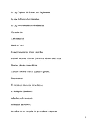 7
La Ley Orgánica del Trabajo y su Reglamento.
La Ley de Carrera Administrativa.
La Ley Procedimientos Administrativos.
Computación.
Administración.
Habilidad para:
Seguir instrucciones orales y escritas.
Producir informes sobre los procesos o trámites efectuados.
Realizar cálculos matemáticos.
Atender en forma cortés a público en general.
Destrezas en:
El manejo de equipo de computación.
El manejo de calculadora.
Adiestramiento requerido:
Redacción de informes.
Actualización en computación y manejo de programas.
 
