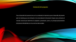 Introducción de la propuesta
Para el desarrollo del presente tema se ha considerado la importancia para el desarrollo del presente
plan de marketing que será enfocado en la comercialización del producto Hongos secos primavera al
mercado nacional para determinar la aceptación, presentación, precio y lo principal posicionamiento
del producto difundiéndolo con el uso de las redes sociales.
 