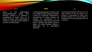 OBJETIVO
Diseñar un plan deMarketingpara
lamicroempresaartesanal “Hongos Secos
Primavera”, dedicada a la producción y
comercialización de hongos secos, con la
finalidad de generar nuevas oportunidades de
crecimiento en elmercado nacional mediante e-
commerce y las redes sociales.
MISIÓN
La MicroempresaHongosSecos Primavera tiene
como finalidad impulsar el desarrollo comunitario
a través de la producción, transformación y
comercialización de hongos orgánicos que
satisfagan los requerimientos de los
consumidores de un nuevo producto de consumo
humano, elaborados bajo estrictas normas de
higiene, con personal altamente calificado y
comprometido con el desarrollomicro
empresarial.
VISIÓN
La microempresaHongosSecos Primavera en el corto
tiempo pretende ser líder del mercado de la
producción y comercialización de hongos secos,
ofreciendo productos de la más alta calidad con
tecnología de punta y personal calificado,a través del
e-commerce.
 