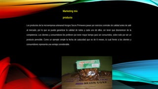 Marketing mix
producto
Los productos de la microempresa artesanal Hongos Secos Primavera pasan por estrictos controles de calidad antes de salir
al mercado, por lo que se puede garantizar la calidad de todos y cada uno de ellos, sin tener que desmerecer de la
competencia. Los clientes y consumidores los prefieren por tener mayor tiempo para ser consumidos, sobre todo por ser un
producto perecible. Como un ejemplo simple la fecha de caducidad que es de 6 meses, lo cual frente a los clientes y
consumidores representa una ventaja considerable.
 