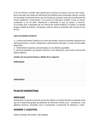 el rol de informar y vender todo aquello que la clienta no conocía y que era muy nuevo.
Hoy elmercado nos invade con información de la Bellezamuy actualizada,Internet, revistas
de actualidad, la televisión hacen que las clientas ya conozcan antes que el profesional los
nuevos productos y tratamientos y se acercan al salón para comprar lo que ya vieron,
cambiando su rol de pedir información a demandar lo que ya conoce y necesita.
En el último año, la demanda por los servicios de salones estéticos se duplicó, no porque
tengan el doble de clientes, sino porque cada una toma en promedio dos servicios en vez
de uno.
¿Qué necesidades satisface?
1.- Carencia de Centros Estéticos en la zona que brinden servicios utilizando maquinaria de
última generación a niveles competitivos, generalmente ofrecidos en zonas de alto poder
adquisitivo.
2.- Tratamientos Corporales personalizados en un ambiente agradable.
3.- Venta de productos que puedan utilizarse a nivel doméstico y que estén al alcance del
público objetivo.
¿Cuáles son los puntos fuertes y débiles de tu negocio?
FORTALEZAS
DEBILIDADES
PLAN DE MARKETING
MERCADO
Actualmente el tipo de usuario de centros de estética se ha diversificado, accediendo a este
tipo de instalaciones grupos de población de diferentes niveles socio - económicos y con
objetivos diversos, orientados unos al tratamiento o prevención de dolencias y otros.
NOMBRE Y LOGOTIPO.
Explica el porqué del nombre y del logotipo.
 