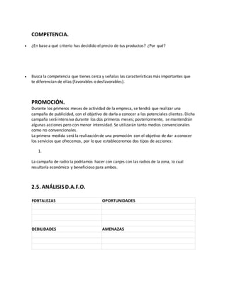 COMPETENCIA.
 ¿En base a qué criterio has decidido el precio de tus productos? ¿Por qué?
 Busca la competencia que tienes cerca y señalas las características más importantes que
te diferencian de ellas (favorables o desfavorables).
PROMOCIÓN.
Durante los primeros meses de actividad de la empresa, se tendrá que realizar una
campaña de publicidad, con el objetivo de darla a conocer a los potenciales clientes. Dicha
campaña será intensiva durante los dos primeros meses; posteriormente, se mantendrán
algunas acciones pero con menor intensidad. Se utilizarán tanto medios convencionales
como no convencionales.
La primera medida será la realización de una promoción con el objetivo de dar a conocer
los servicios que ofrecemos, por lo que estableceremos dos tipos de acciones:
1.
La campaña de radio la podríamos hacer con canjes con las radios de la zona, lo cual
resultaría económico y beneficioso para ambos.
2.5. ANÁLISISD.A.F.O.
FORTALEZAS OPORTUNIDADES
DEBILIDADES AMENAZAS
 