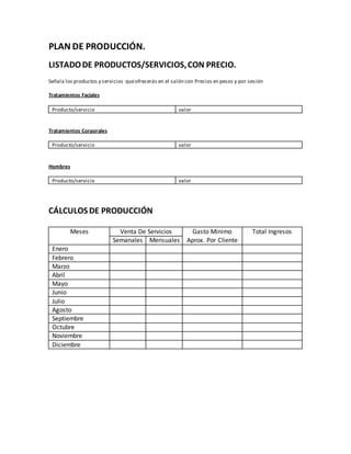 PLAN DE PRODUCCIÓN.
LISTADODE PRODUCTOS/SERVICIOS,CON PRECIO.
Señala los productos y servicios queofrecerás en el salón con Precios en pesos y por sesión
Tratamientos Faciales
Producto/servicio valor
Tratamientos Corporales
Producto/servicio valor
Hombres
Producto/servicio valor
CÁLCULOSDE PRODUCCIÓN
Meses Venta De Servicios Gasto Mínimo
Aprox. Por Cliente
Total Ingresos
Semanales Mensuales
Enero
Febrero
Marzo
Abril
Mayo
Junio
Julio
Agosto
Septiembre
Octubre
Noviembre
Diciembre
 